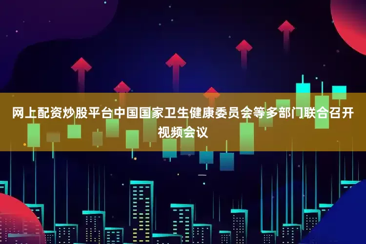 网上配资炒股平台中国国家卫生健康委员会等多部门联合召开视频会议