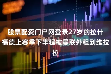 股票配资门户网登录27岁的拉什福德上赛季下半程被曼联外租到维拉